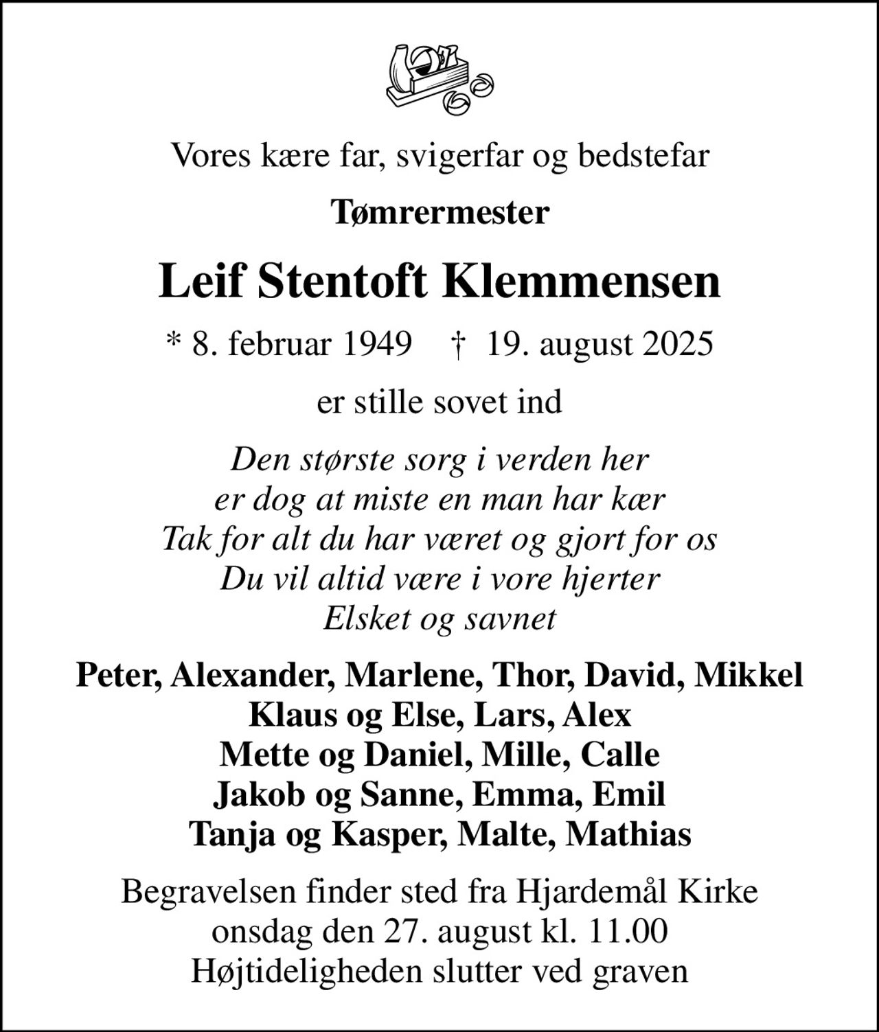 Vores kære far, svigerfar og bedstefar
Tømrermester
Leif Stentoft Klemmensen
* 8. februar 1949    ✝ 19. august 2025
er stille sovet ind
Den største sorg i verden her er dog at miste en man har kær Tak for alt du har været og gjort for os Du vil altid være i vore hjerter Elsket og savnet
Peter, Alexander, Marlene, Thor, David, Mikkel Klaus og Else, Lars, Alex Mette og Daniel, Mille, Calle Jakob og Sanne, Emma, Emil Tanja og Kasper, Malte, Mathias
Begravelsen finder sted fra Hjardemål Kirke  onsdag den 27. august kl. 11.00  Højtideligheden slutter ved graven