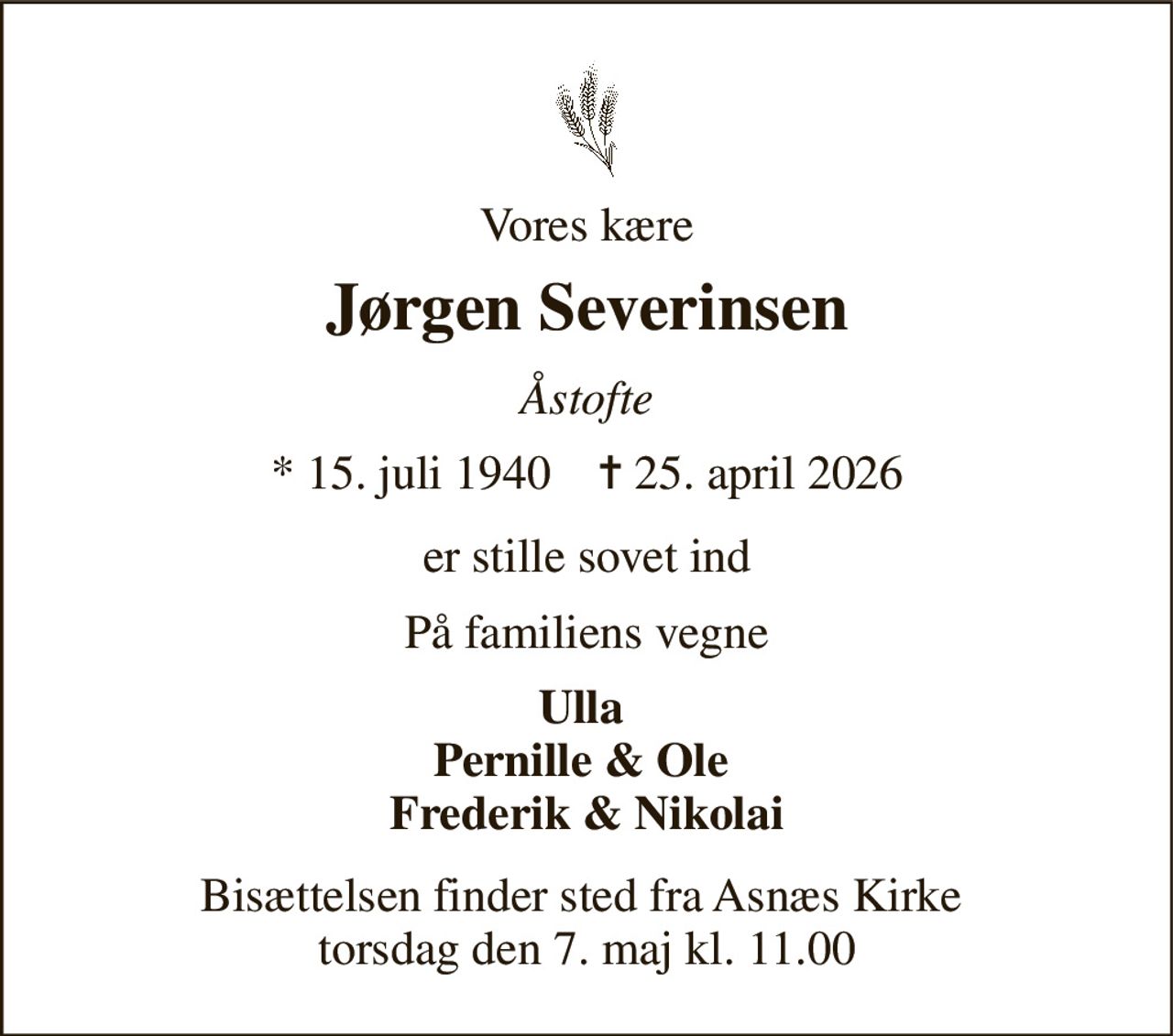 Vores kære 
Jørgen Severinsen 
Åstofte 
* 15. juli 1940    ✝ 25. april 2026 
er stille sovet ind 
På familiens vegne 
Ulla  Pernille & Ole  Frederik & Nikolai 
Bisættelsen finder sted fra Asnæs Kirke  torsdag den 7. maj kl. 11.00