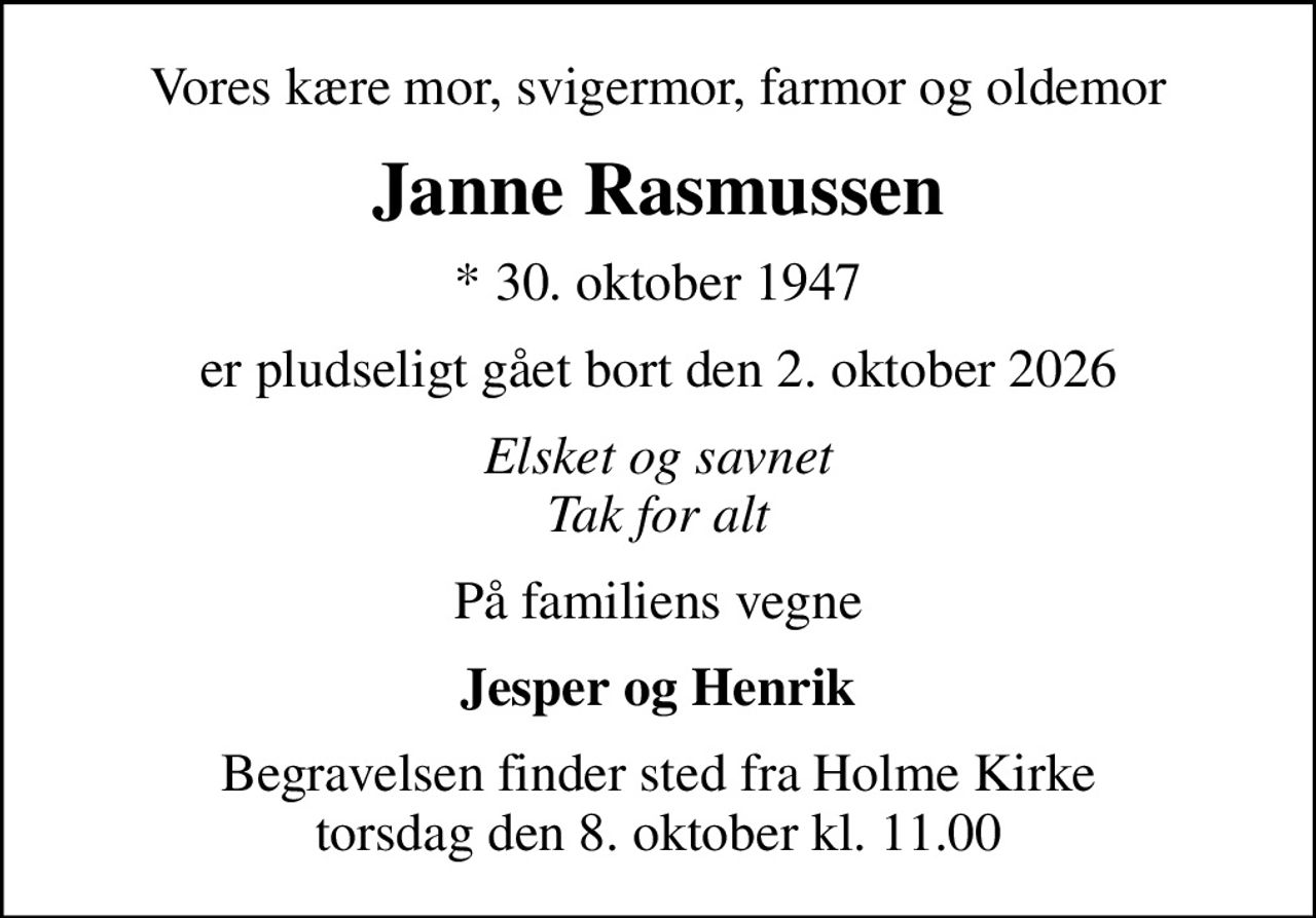 Vores kære mor, svigermor, farmor og oldemor
Janne Rasmussen
* 30. oktober 1947
er pludseligt gået bort den 2. oktober 2026
Elsket og savnet Tak for alt
På familiens vegne
Jesper og Henrik
Begravelsen finder sted fra Holme Kirke  torsdag den 8. oktober kl. 11.00
