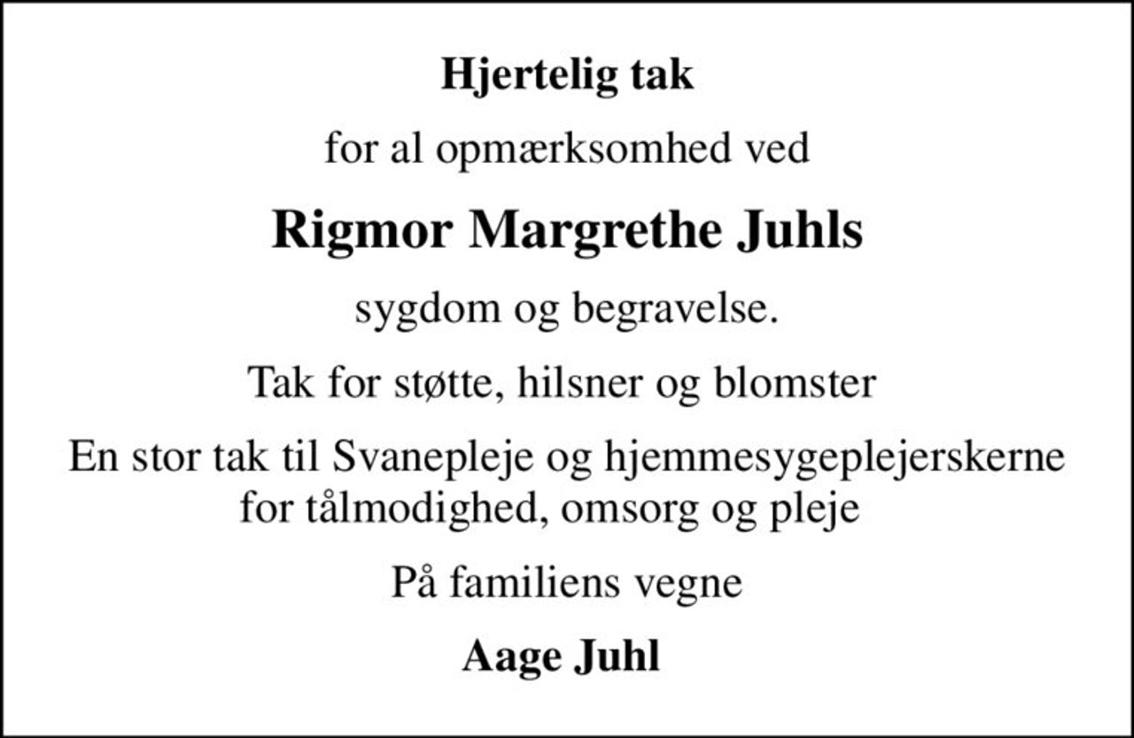 Hjertelig tak
for al opmærksomhed ved
Rigmor Margrethe Juhls
sygdom og begravelse.
Tak for støtte, hilsner og blomster 
En stor tak til Svanepleje og hjemmesygeplejerskerne for tålmodighed, omsorg og pleje   
På familiens vegne
Aage Juhl