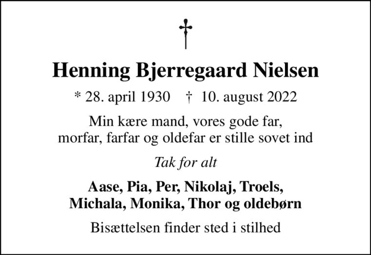 Henning Bjerregaard Nielsen
* 28. april 1930    ✝ 10. august 2022
Min kære mand, vores gode far, morfar, farfar og oldefar er stille sovet ind
Tak for alt
Aase, Pia, Per, Nikolaj, Troels, Michala, Monika, Thor og oldebørn
Bisættelsen finder sted i stilhed