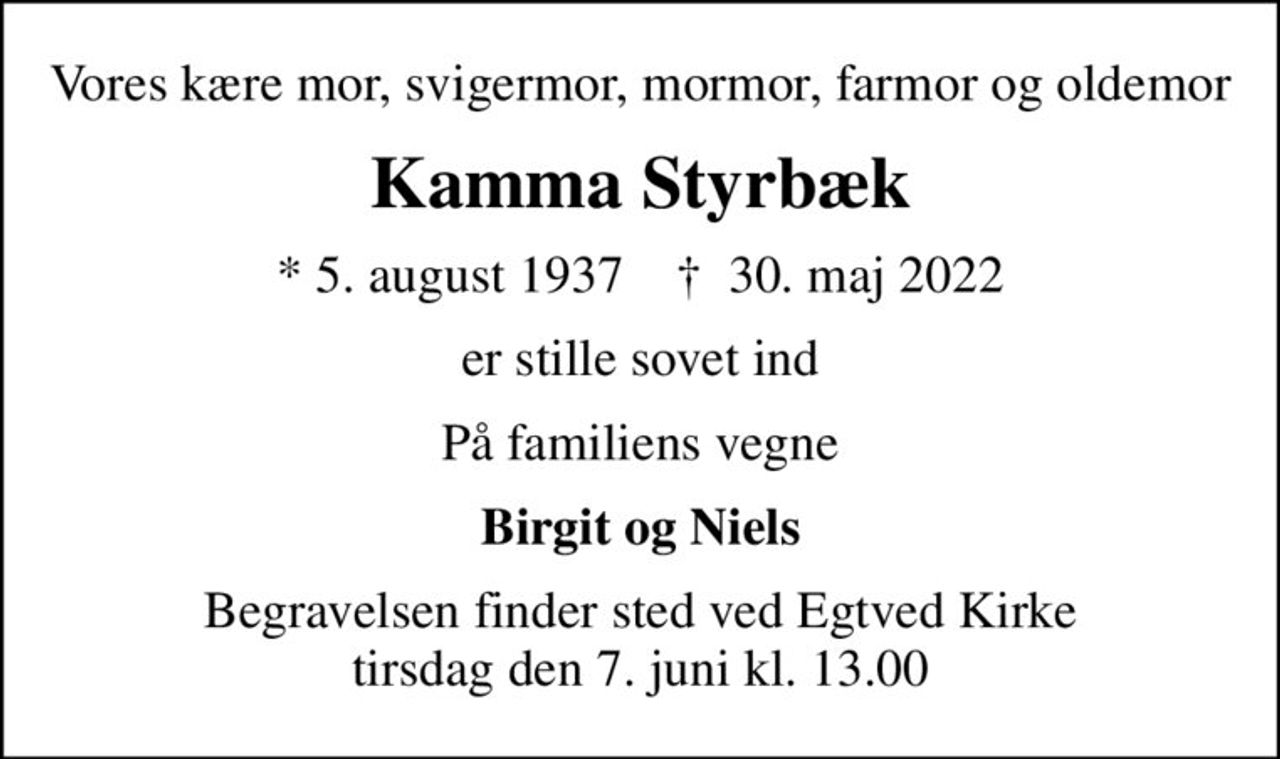Vores kære mor, svigermor, mormor, farmor og oldemor
Kamma Styrbæk
* 5. august 1937    ✝ 30. maj 2022
er stille sovet ind
På familiens vegne
Birgit og Niels
Begravelsen finder sted ved Egtved Kirke  tirsdag den 7. juni kl. 13.00