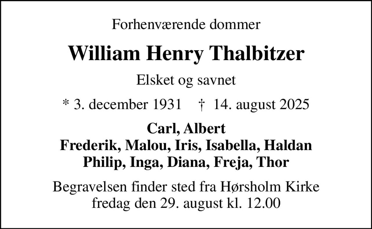 Forhenværende dommer
William Henry Thalbitzer
Elsket og savnet
* 3. december 1931    ✝ 14. august 2025
Carl, Albert Frederik, Malou, Iris, Isabella, Haldan Philip, Inga, Diana, Freja, Thor
Begravelsen finder sted fra Hørsholm Kirke  fredag den 29. august kl. 12.00