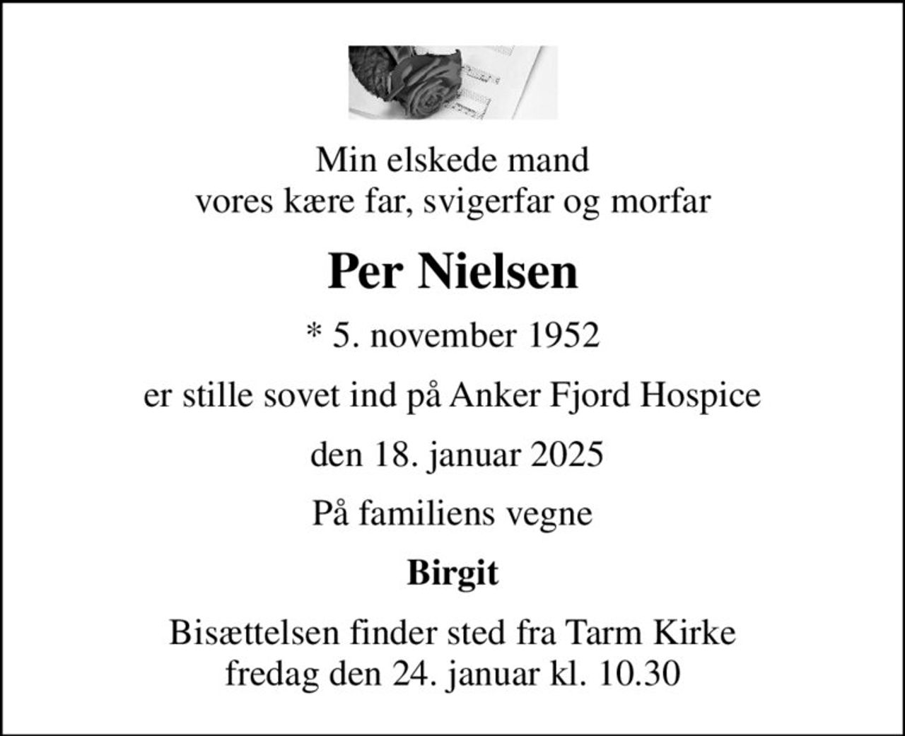 Min elskede mand vores kære far, svigerfar og morfar
Per Nielsen
* 5. november 1952
er stille sovet ind på Anker Fjord Hospice
 den 18. januar 2025
På familiens vegne
Birgit
Bisættelsen finder sted fra Tarm Kirke  fredag den 24. januar kl. 10.30