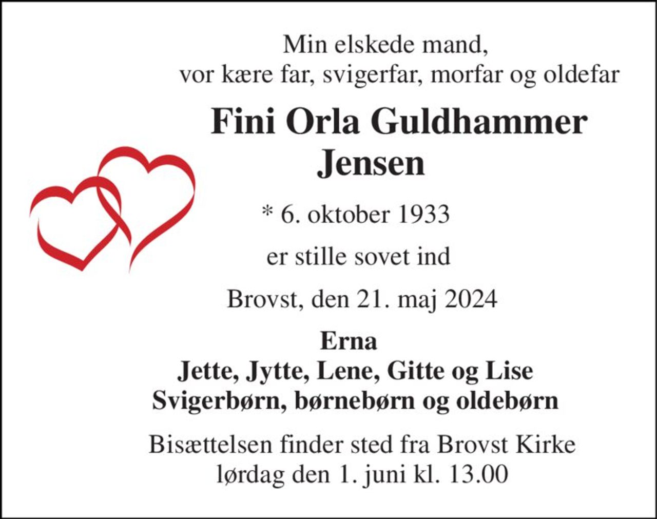 Min elskede mand,                      vor kære far, svigerfar, morfar og oldefar 
               Fini Orla Guldhammer          Jensen 
        *​ 6. oktober 1933 
         er stille sovet ind 
          Brovst, den 21. maj 2024 
      Erna         Jette, Jytte, Lene, Gitte og Lise         Svigerbørn, børnebørn og oldebørn 
          Bisættelsen​ finder sted fra Brovst Kirke​           lørdag den 1. juni​ kl. 13.00