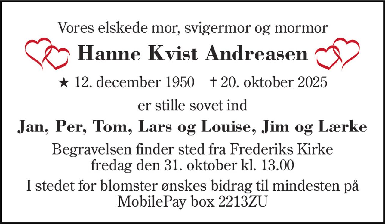 Vores elskede mor, svigermor og mormor 
Hanne Kvist Andreasen 
*​ 12. december 1950​    ✝​ 20. oktober 2025 
er stille sovet ind 
Jan, Per, Tom, Lars og Louise, Jim og Lærke 
Begravelsen finder sted fra Frederiks Kirke fredag den 31. oktober kl. 13.00 
I stedet for blomster ønskes bidrag til mindesten på MobilePay box 2213ZU