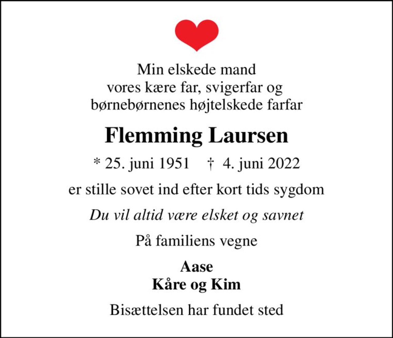 Min elskede mand vores kære far, svigerfar og  børnebørnenes højtelskede farfar
Flemming Laursen
* 25. juni 1951    ✝ 4. juni 2022
er stille sovet ind efter kort tids sygdom
Du vil altid være elsket og savnet
På familiens vegne
Aase Kåre og Kim
Bisættelsen har fundet sted