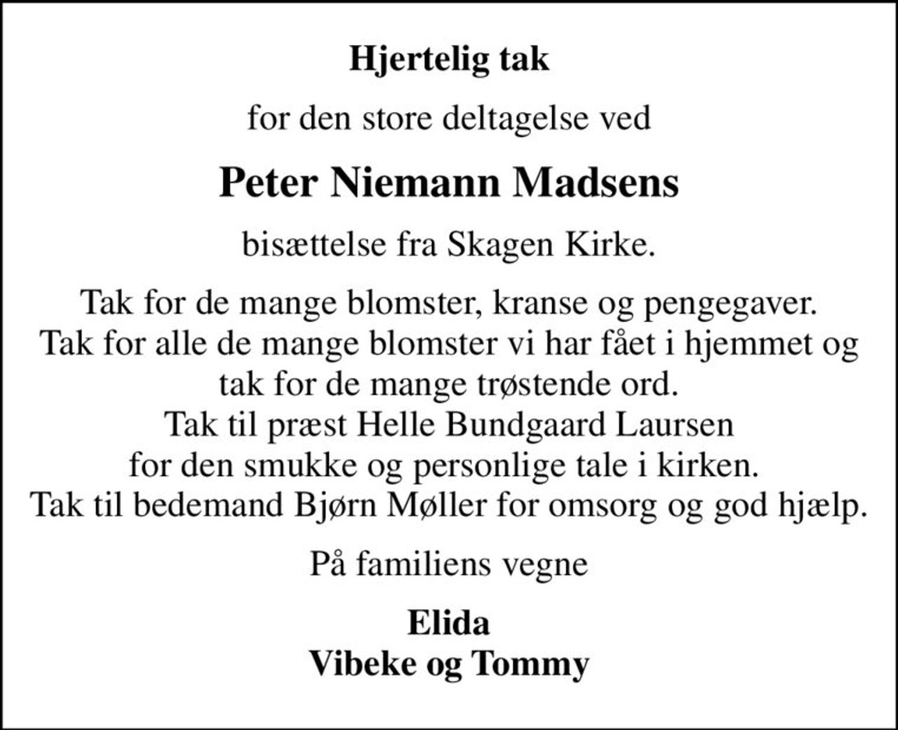Hjertelig tak
for den store deltagelse ved
Peter Niemann Madsens
bisættelse fra Skagen Kirke.
Tak for de mange blomster, kranse og pengegaver. Tak for alle de mange blomster vi har fået i hjemmet og tak for de mange trøstende ord. Tak til præst Helle Bundgaard Laursen for den smukke og personlige tale i kirken.  Tak til bedemand Bjørn Møller for omsorg og god hjælp.
På familiens vegne
Elida Vibeke og Tommy