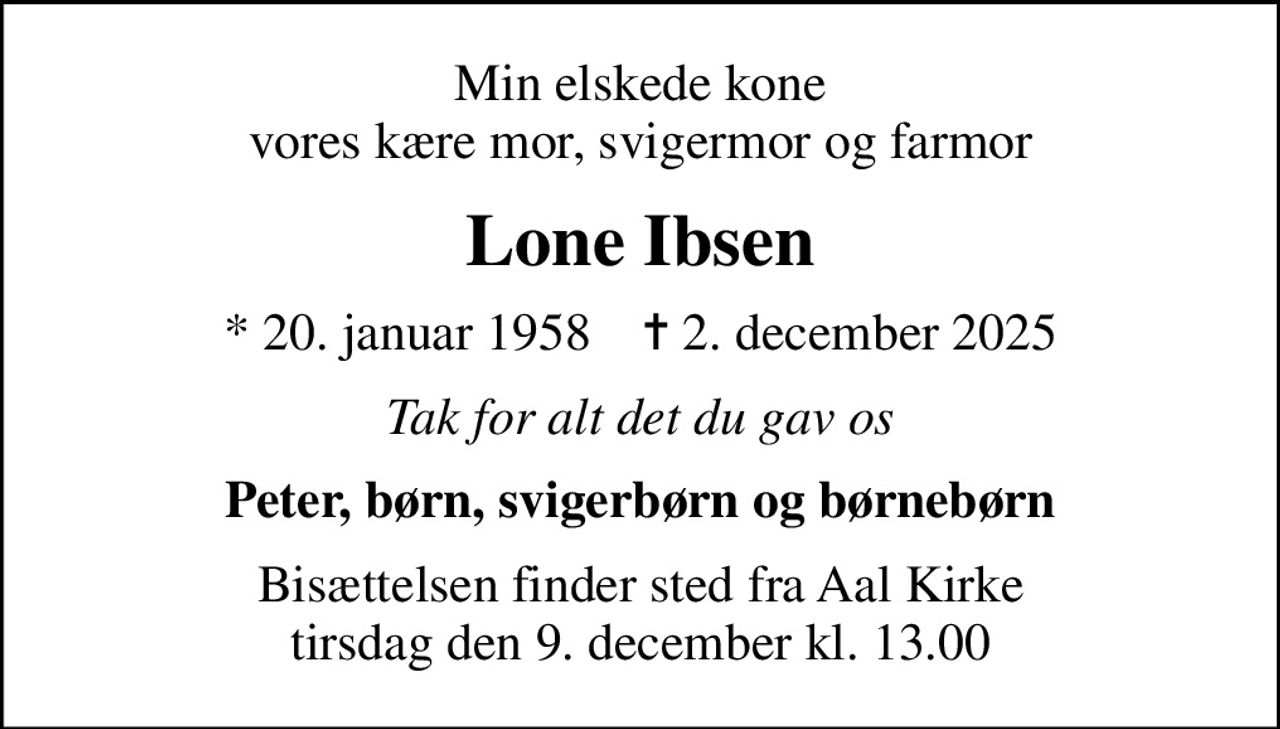 Min elskede kone vores kære mor, svigermor og farmor
Lone Ibsen
* 20. januar 1958    ✝ 2. december 2025
Tak for alt det du gav os
Peter, børn, svigerbørn og børnebørn
Bisættelsen finder sted fra Aal Kirke  tirsdag den 9. december kl. 13.00