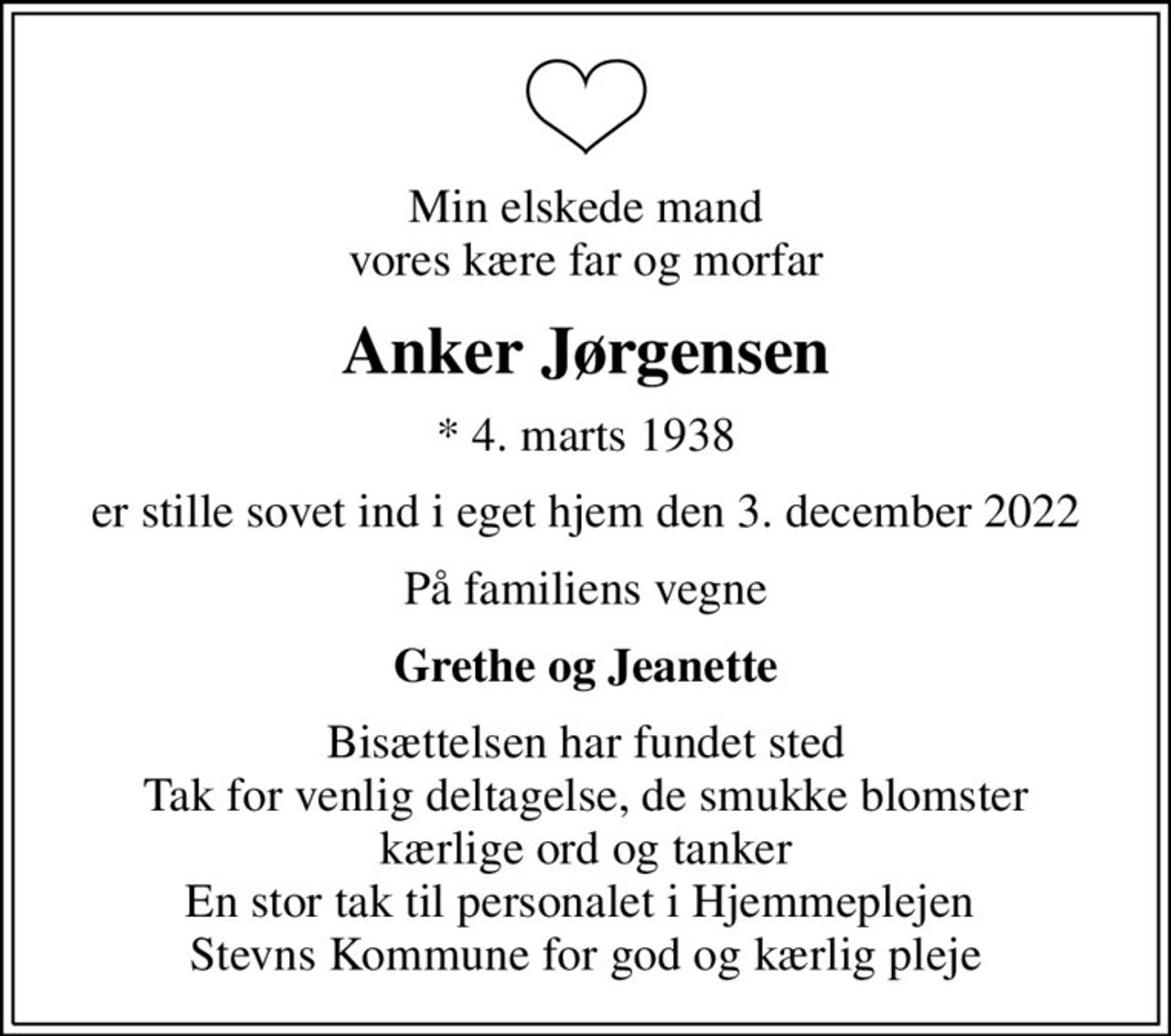 Min elskede mand vores kære far og morfar
Anker Jørgensen
* 4. marts 1938
er stille sovet ind i eget hjem den 3. december 2022
På familiens vegne
Grethe og Jeanette
Bisættelsen har fundet sted Tak for venlig deltagelse, de smukke blomster kærlige ord og tanker En stor tak til personalet i Hjemmeplejen  Stevns Kommune for god og kærlig pleje