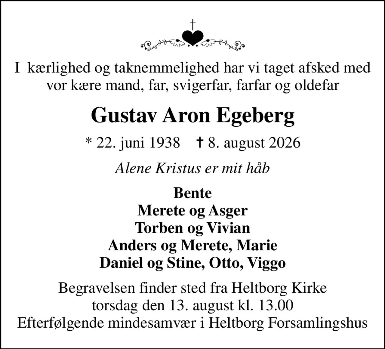 I  kærlighed og taknemmelighed har vi taget afsked med vor kære mand, far, svigerfar, farfar og oldefar
Gustav Aron Egeberg
* 22. juni 1938    ✝ 8. august 2026
Alene Kristus er mit håb
Bente Merete og Asger Torben og Vivian Anders og Merete, Marie Daniel og Stine, Otto, Viggo
Begravelsen finder sted fra Heltborg Kirke  torsdag den 13. august kl. 13.00  Efterfølgende mindesamvær i Heltborg Forsamlingshus