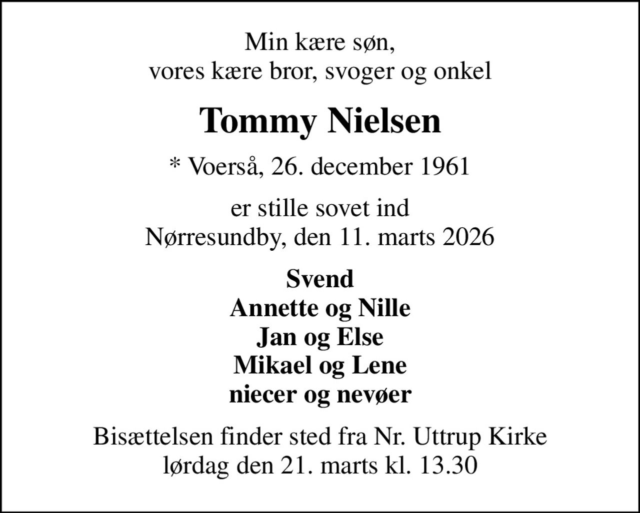 Min kære søn, vores kære bror, svoger og onkel
Tommy Nielsen
* Voerså, 26. december 1961
er stille sovet ind Nørresundby, den 11. marts 2026
Svend Annette og Nille Jan og Else Mikael og Lene niecer og nevøer
Bisættelsen finder sted fra Nr. Uttrup Kirke  lørdag den 21. marts kl. 13.30