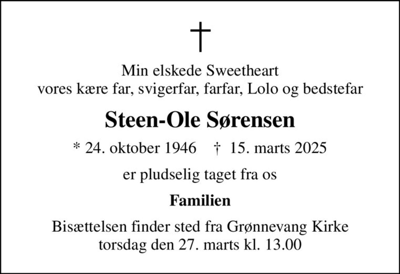 Min elskede Sweetheart vores kære far, svigerfar, farfar, Lolo og bedstefar
Steen-Ole Sørensen
* 24. oktober 1946    ✝ 15. marts 2025
er pludselig taget fra os
Familien
Bisættelsen finder sted fra Grønnevang Kirke  torsdag den 27. marts kl. 13.00