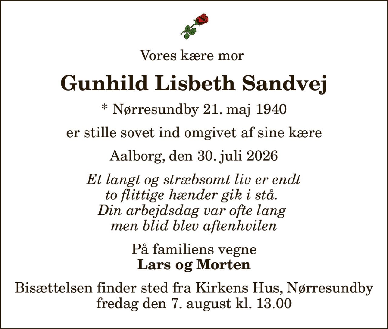 Vores kære mor 
Gunhild Lisbeth Sandvej
* Nørresundby 21. maj 1940
er stille sovet ind omgivet af sine kære
Aalborg, den 30. juli 2026
Et langt og stræbsomt liv er endt to flittige hænder gik i stå.  Din arbejdsdag var ofte lang  men blid blev aftenhvilen
På familiens vegne
Lars og Morten
Bisættelsen finder sted fra Kirkens Hus, Nørresundby  fredag den 7. august kl. 13.00