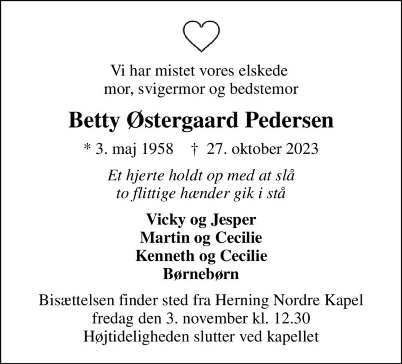 Vi har mistet vores elskede  mor, svigermor og bedstemor
Betty Østergaard Pedersen
* 3. maj 1958    ✝ 27. oktober 2023
Et hjerte holdt op med at slå to flittige hænder gik i stå
Vicky og Jesper Martin og Cecilie Kenneth og Cecilie Børnebørn
Bisættelsen finder sted fra Herning Nordre Kapel  fredag den 3. november kl. 12.30  Højtideligheden slutter ved kapellet