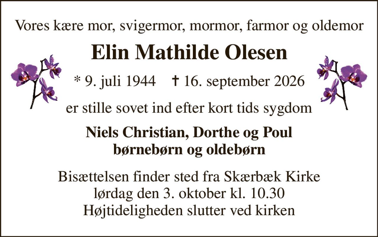 Vores kære mor, svigermor, mormor, farmor og oldemor 
Elin Mathilde Olesen 
*​ 9. juli 1944​    ✝​ 16. september 2026 
er stille sovet ind efter kort tids sygdom 
Niels Christian, Dorthe og Poul børnebørn og oldebørn 
Bisættelsen​ finder sted fra Skærbæk Kirke​ lørdag den 3. oktober​ kl. 10.30 Højtideligheden slutter ved kirken