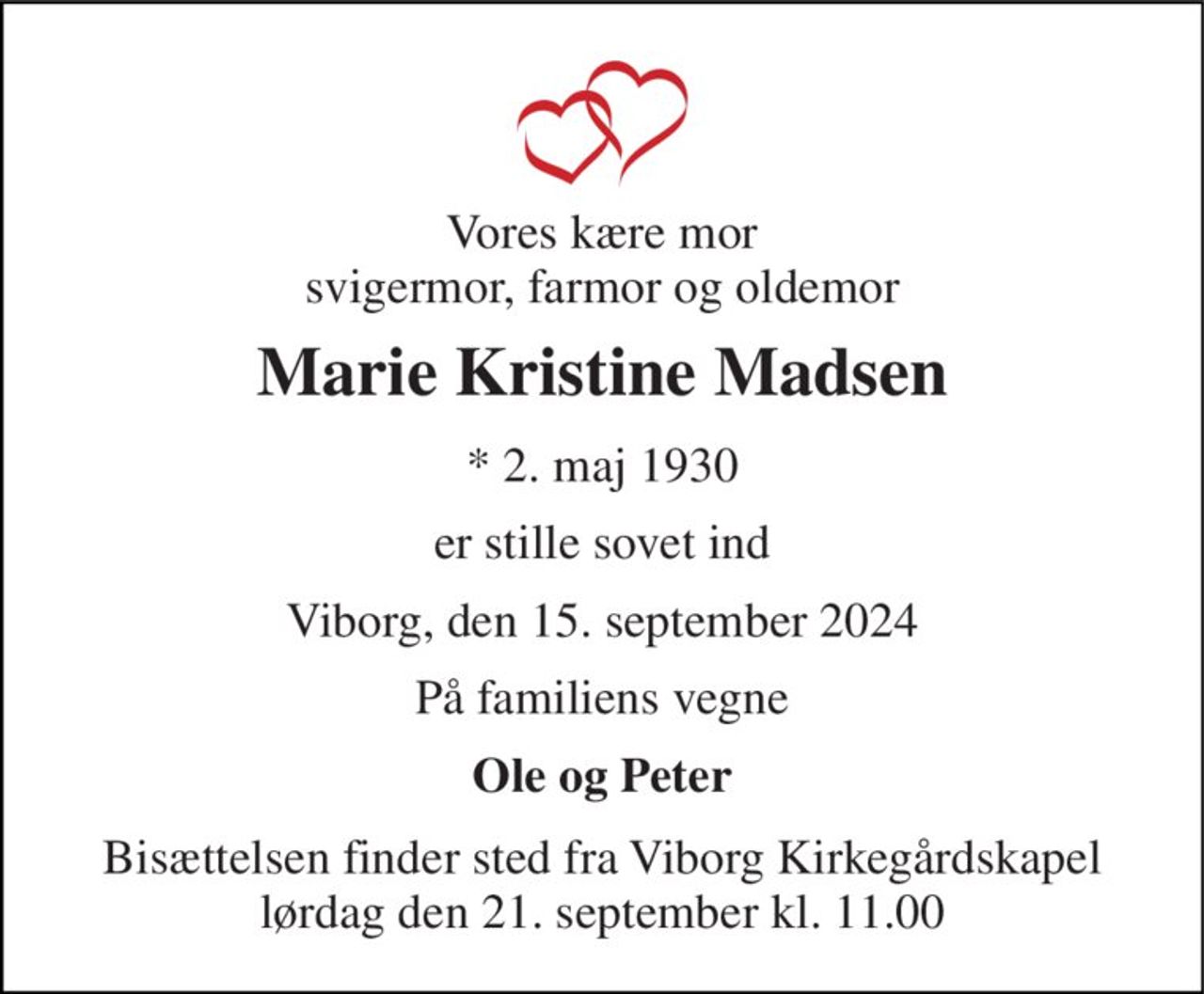 Vores kære mor svigermor, farmor og oldemor 
Marie Kristine Madsen 
*​ 2. maj 1930 
er stille sovet ind 
Viborg, den 15. september 2024 
På familiens vegne 
Ole og Peter 
Bisættelsen finder sted fra Viborg Kirkegårdskapel lørdag den 21. september kl. 11.00