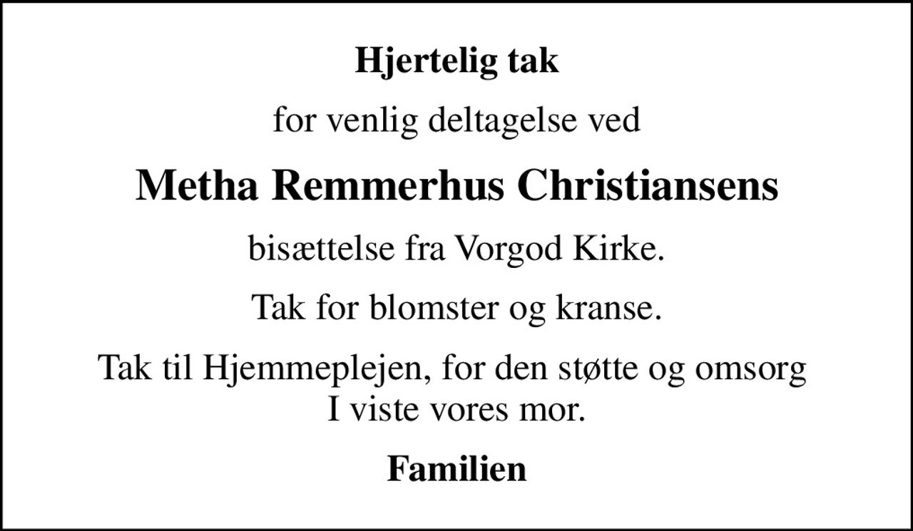 Hjertelig tak
for venlig deltagelse ved
Metha Remmerhus Christiansens
bisættelse fra Vorgod Kirke.
Tak for blomster og kranse.
Tak til Hjemmeplejen, for den støtte og omsorg  I viste vores mor.
Familien