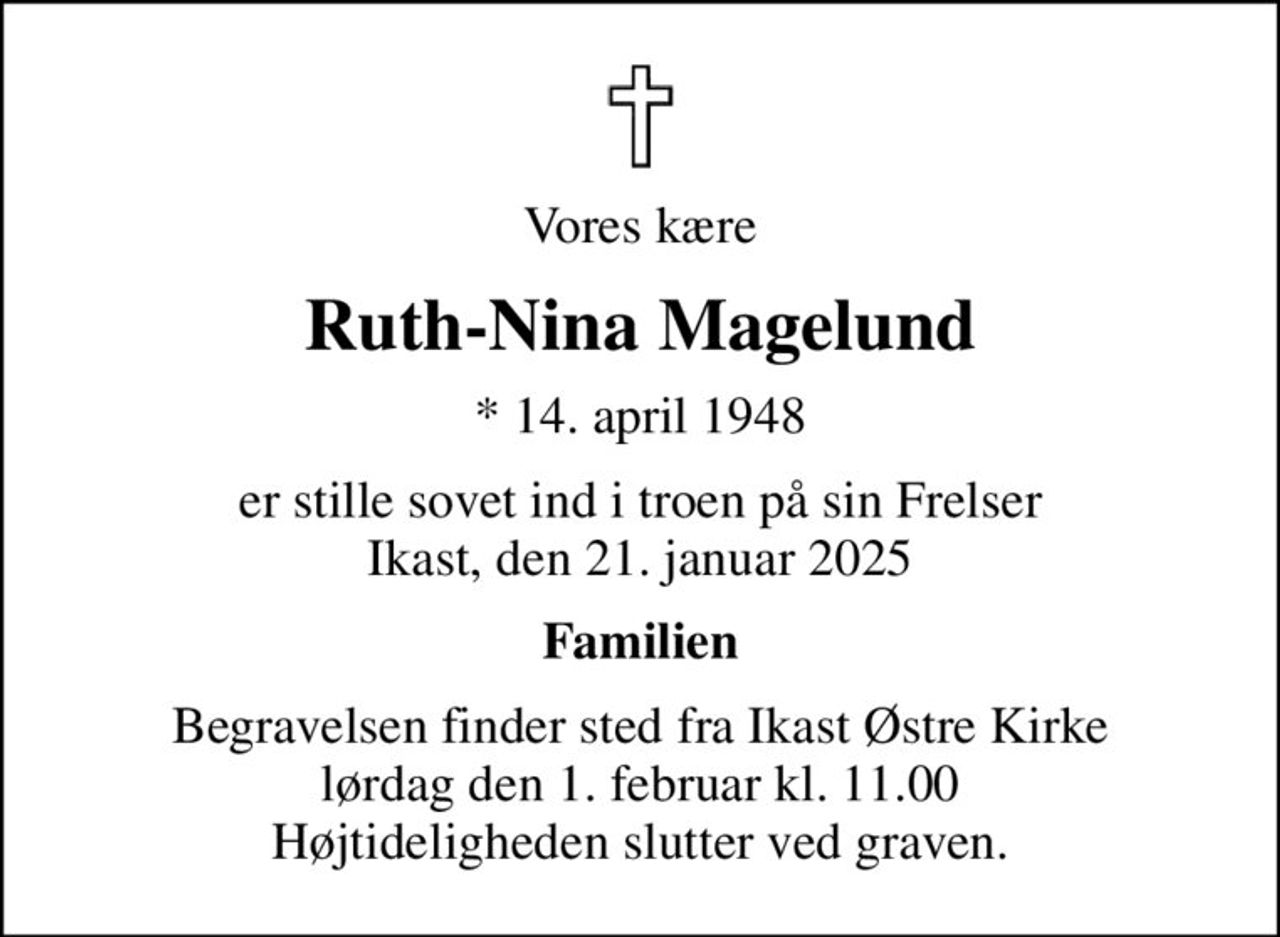 Vores kære
Ruth-Nina Magelund
* 14. april 1948
er stille sovet ind i troen på sin Frelser Ikast, den 21. januar 2025
Familien
Begravelsen finder sted fra Ikast Østre Kirke  lørdag den 1. februar kl. 11.00  Højtideligheden slutter ved graven.