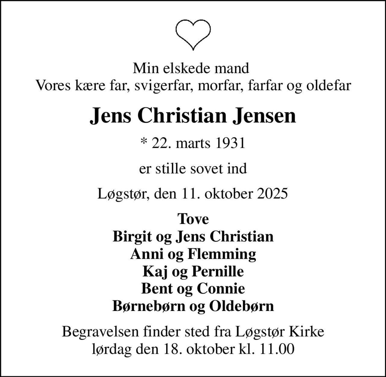 Min elskede mand  Vores kære far, svigerfar, morfar, farfar og oldefar
Jens Christian Jensen
* 22. marts 1931
er stille sovet ind
Løgstør, den 11. oktober 2025
Tove Birgit og Jens Christian Anni og Flemming Kaj og Pernille Bent og Connie Børnebørn og Oldebørn
Begravelsen finder sted fra Løgstør Kirke  lørdag den 18. oktober kl. 11.00