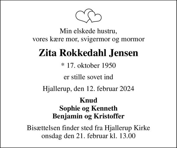 Min elskede hustru, vores kære mor, svigermor og mormor
Zita Rokkedahl Jensen
* 17. oktober 1950
er stille sovet ind
Hjallerup, den 12. februar 2024
Knud Sophie og Kenneth Benjamin og Kristoffer
Bisættelsen finder sted fra Hjallerup Kirke  onsdag den 21. februar kl. 13.00