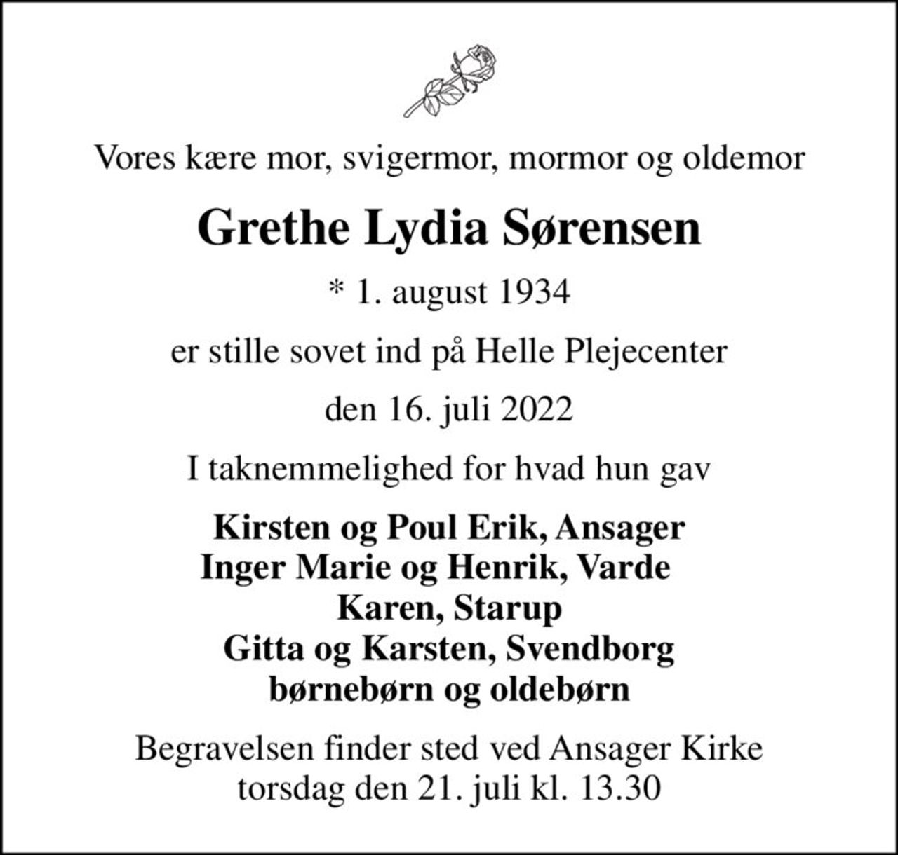 Vores kære mor, svigermor, mormor og oldemor
Grethe Lydia Sørensen
* 1. august 1934
er stille sovet ind på Helle Plejecenter
den 16. juli 2022
I taknemmelighed for hvad hun gav
Kirsten og Poul Erik, Ansager Inger Marie og Henrik, Varde    Karen, Starup Gitta og Karsten, Svendborg børnebørn og oldebørn
Begravelsen finder sted ved Ansager Kirke  torsdag den 21. juli kl. 13.30