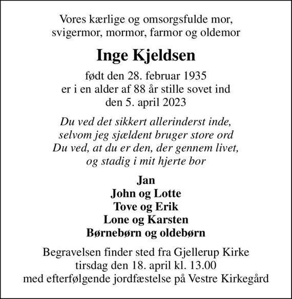 Vores kærlige og omsorgsfulde mor, svigermor, mormor, farmor og oldemor
Inge Kjeldsen
født den 28. februar 1935 er i en alder af 88 år stille sovet ind den 5. april 2023
Du ved det sikkert allerinderst inde, selvom jeg sjældent bruger store ord Du ved, at du er den, der gennem livet, og stadig i mit hjerte bor
Jan John og Lotte Tove og Erik Lone og Karsten Børnebørn og oldebørn
Begravelsen finder sted fra Gjellerup Kirke tirsdag den 18. april kl. 13.00 med efterfølgende jordfæstelse på Vestre Kirkegård