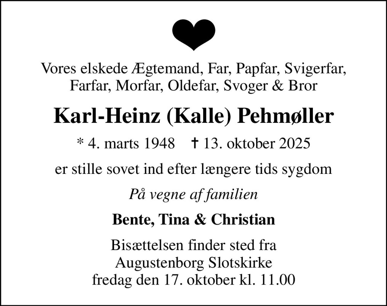 Vores elskede Ægtemand, Far, Papfar, Svigerfar, Farfar, Morfar, Oldefar, Svoger & Bror
Karl-Heinz (Kalle) Pehmøller
* 4. marts 1948    ✝ 13. oktober 2025
er stille sovet ind efter længere tids sygdom
På vegne af familien
Bente, Tina & Christian
Bisættelsen finder sted fra Augustenborg Slotskirke  fredag den 17. oktober kl. 11.00