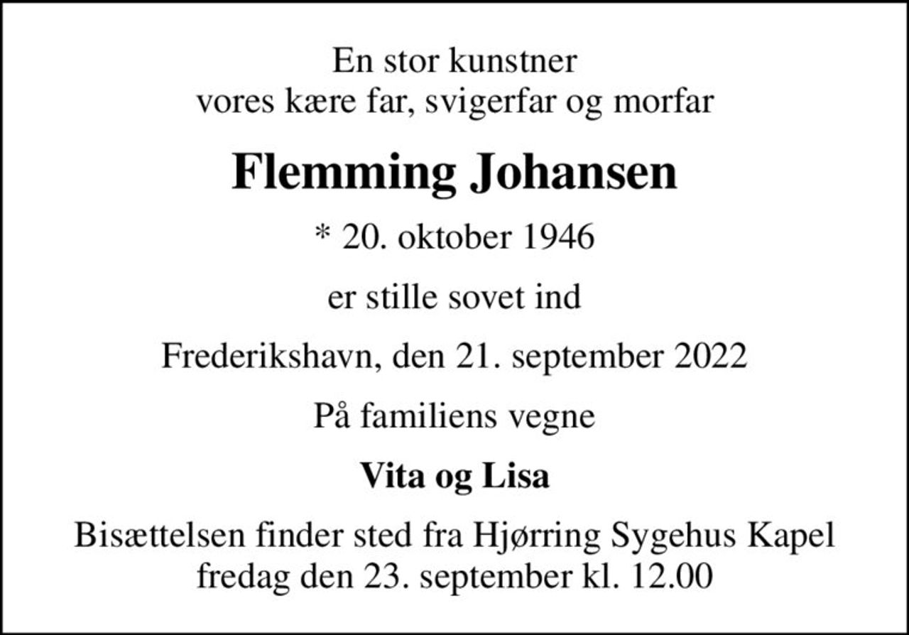 En stor kunstner vores kære far, svigerfar og morfar
Flemming Johansen
* 20. oktober 1946
er stille sovet ind
Frederikshavn, den 21. september 2022
På familiens vegne
Vita og Lisa
Bisættelsen finder sted fra Hjørring Sygehus Kapel  fredag den 23. september kl. 12.00
