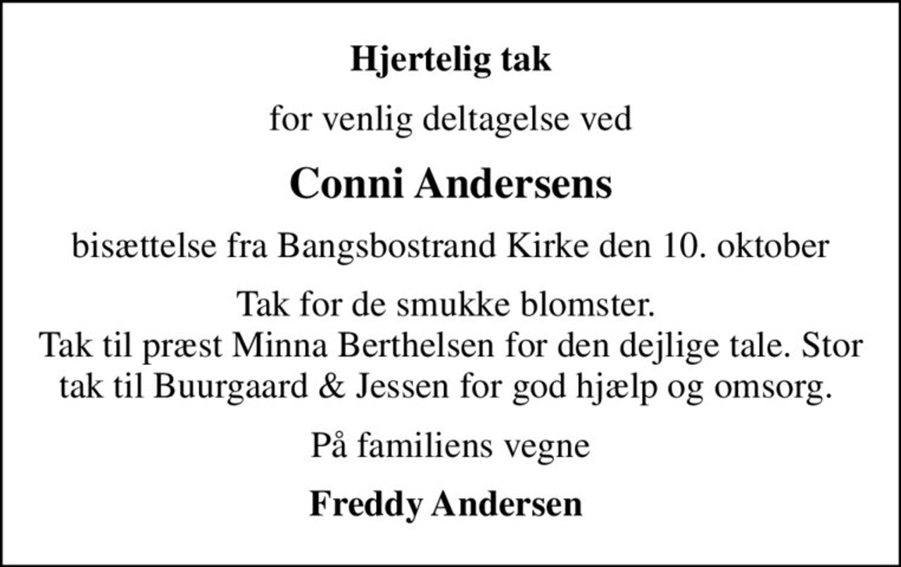 Hjertelig tak
for venlig deltagelse ved
Conni Andersens
bisættelse fra Bangsbostrand Kirke den 10. oktober
Tak for de smukke blomster.  Tak til præst Minna Berthelsen for den dejlige tale. Stor tak til Buurgaard & Jessen for god hjælp og omsorg. 
På familiens vegne
Freddy Andersen