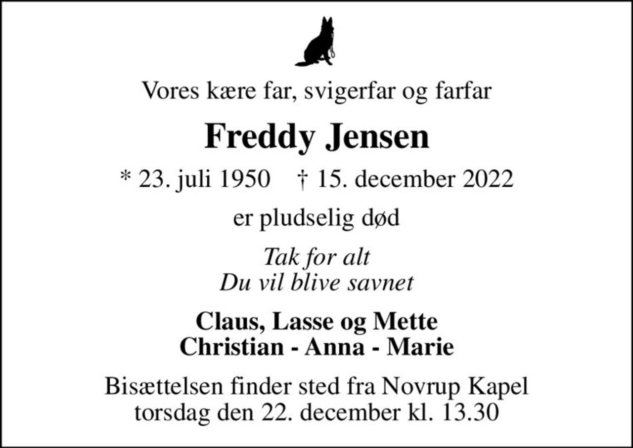 Vores kære far, svigerfar og farfar
Freddy Jensen
* 23. juli 1950    ✝ 15. december 2022
er pludselig død
Tak for alt Du vil blive savnet
Claus, Lasse og Mette Christian - Anna - Marie
Bisættelsen finder sted fra Novrup Kapel  torsdag den 22. december kl. 13.30