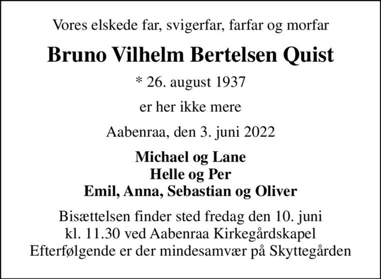 Vores elskede far, svigerfar, farfar og morfar
Bruno Vilhelm Bertelsen Quist
* 26. august 1937
er her ikke mere
Aabenraa, den 3. juni 2022
Michael og Lane Helle og Per Emil, Anna, Sebastian og Oliver
Bisættelsen finder sted fredag den 10. juni kl. 11.30 ved Aabenraa Kirkegårdskapel Efterfølgende er der mindesamvær på Skyttegården