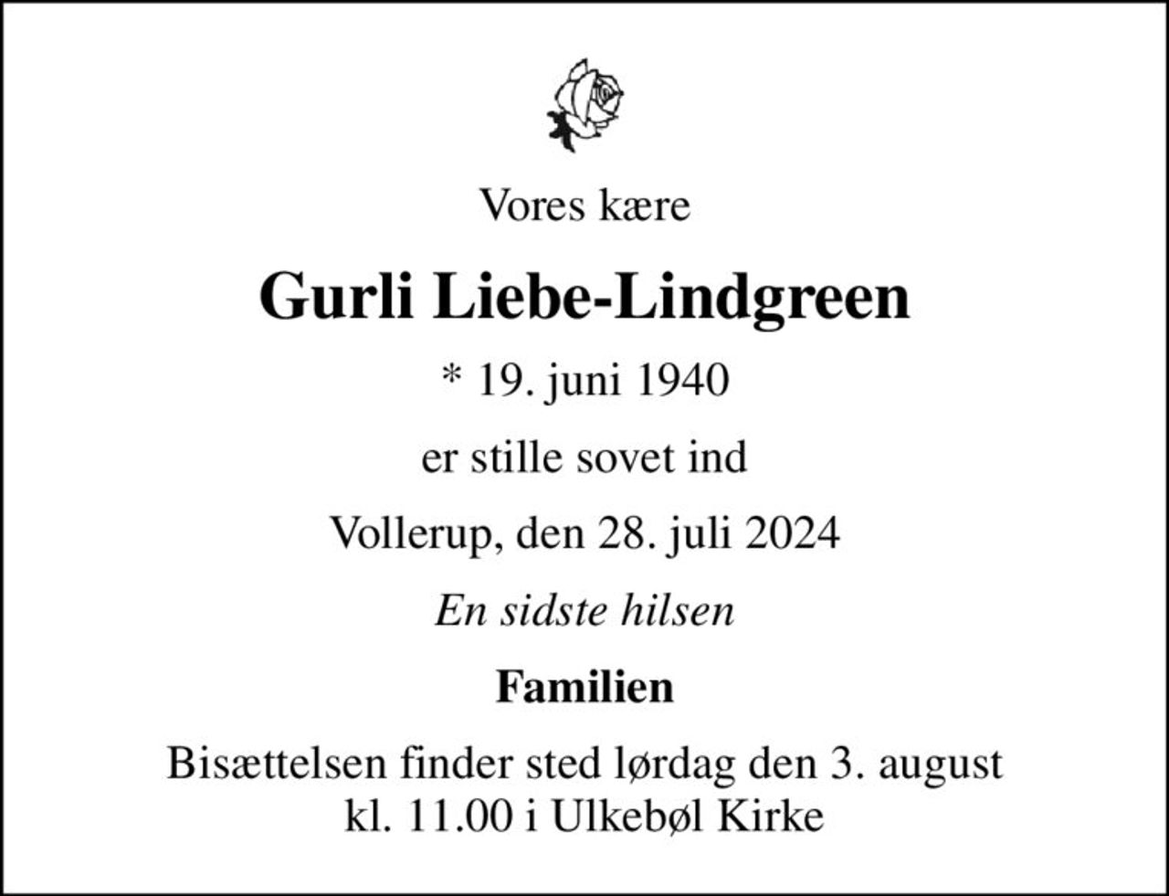 Vores kære
Gurli Liebe-Lindgreen
* 19. juni 1940
er stille sovet ind
Vollerup, den 28. juli 2024
En sidste hilsen
Familien
Bisættelsen finder sted lørdag den 3. august kl. 11.00 i Ulkebøl Kirke