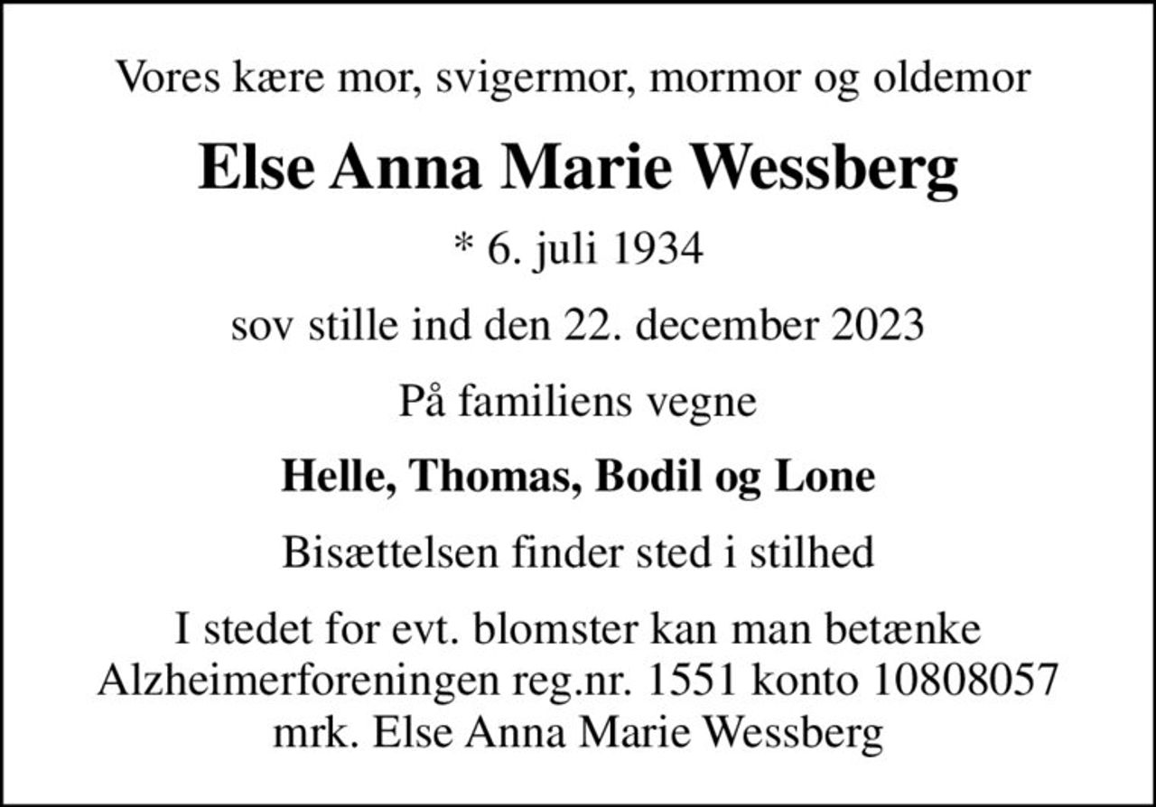Vores kære mor, svigermor, mormor og oldemor 
Else Anna Marie Wessberg
* 6. juli 1934
sov stille ind den 22. december 2023
På familiens vegne
Helle, Thomas, Bodil og Lone
Bisættelsen finder sted i stilhed
I stedet for evt. blomster kan man betænke
					Alzheimerforeningen reg.nr.1551konto10808057mrk. Else
					Anna Marie Wessberg