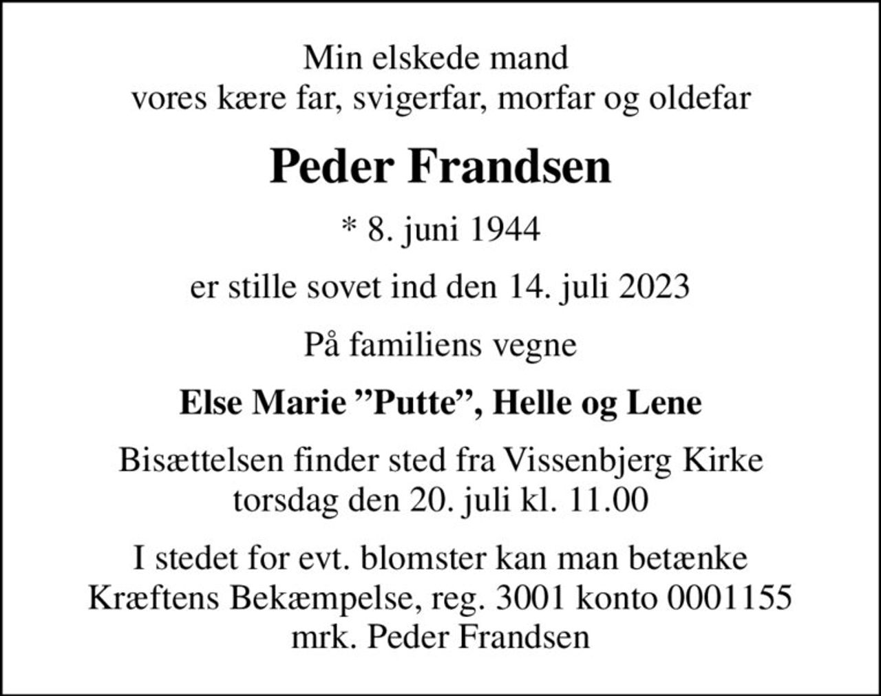 Min elskede mand  vores kære far, svigerfar, morfar og oldefar
Peder Frandsen
* 8. juni 1944
er stille sovet ind den 14. juli 2023
På familiens vegne
Else Marie Putte, Helle og Lene
Bisættelsen finder sted fra Vissenbjerg Kirke  torsdag den 20. juli kl. 11.00 
I stedet for evt. blomster kan man betænke
					Kræftens Bekæmpelse reg.3001konto0001155mrk. Peder
					Frandsen