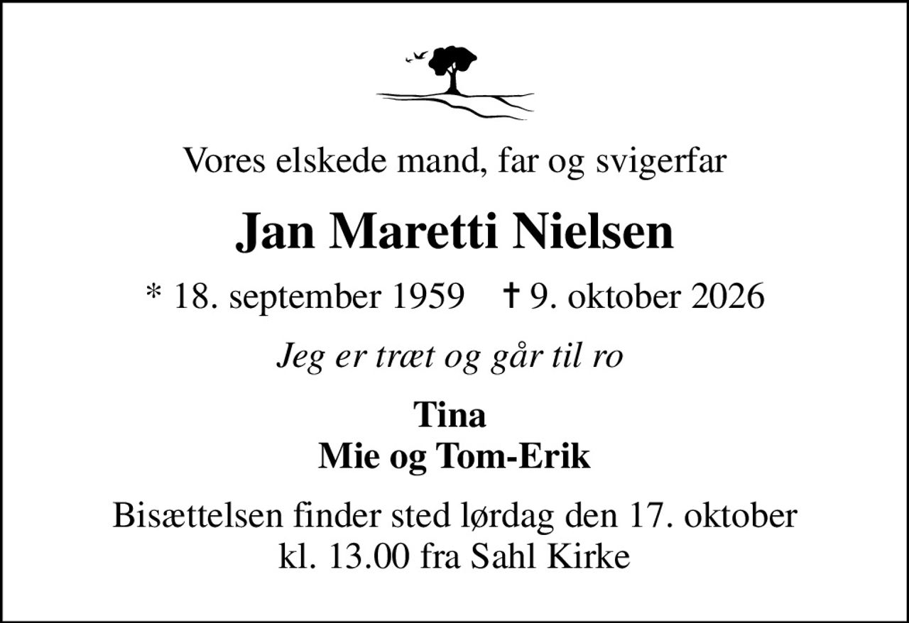 Vores elskede mand, far og svigerfar
Jan Maretti Nielsen
* 18. september 1959    ✝ 9. oktober 2026
Jeg er træt og går til ro 
Tina  Mie og Tom-Erik
Bisættelsen finder sted lørdag den 17. oktober kl. 13.00 fra Sahl Kirke