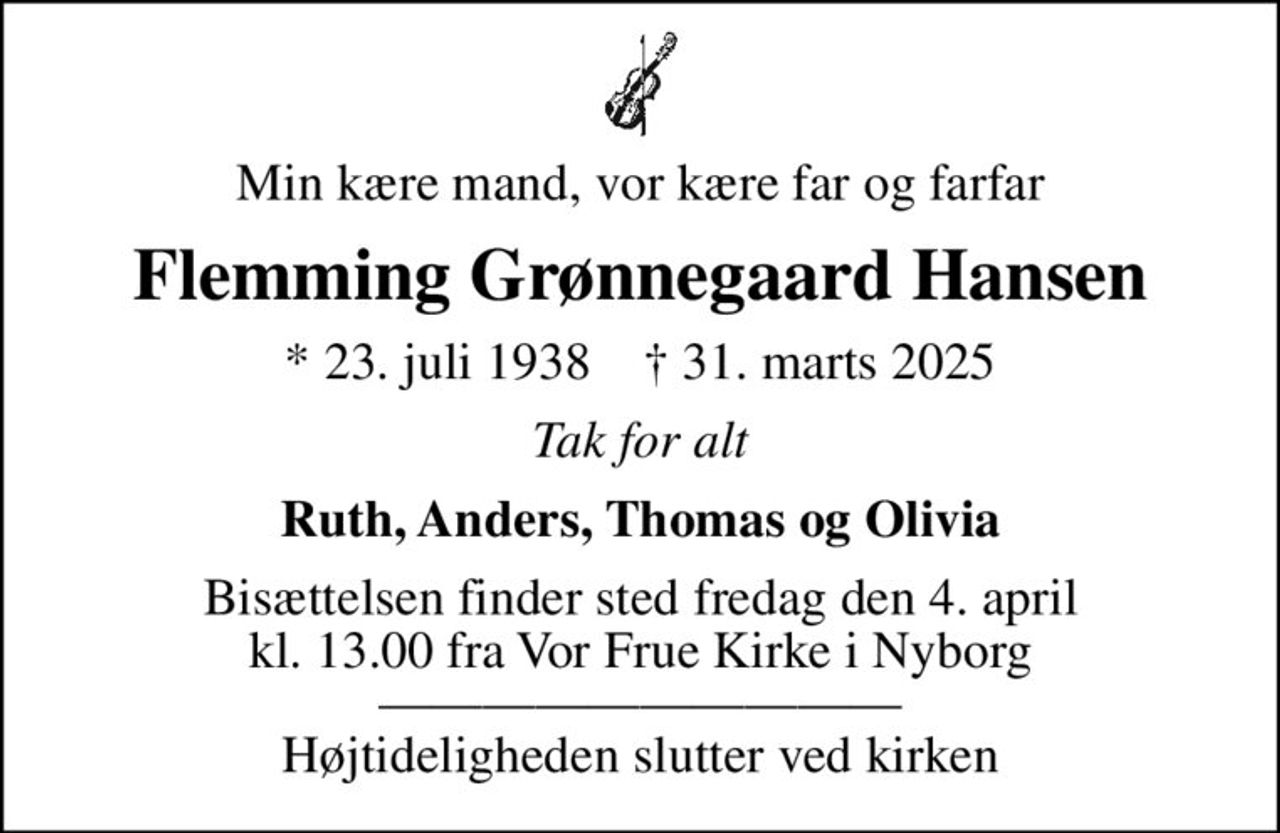 Min kære mand, vor kære far og farfar
Flemming Grønnegaard Hansen
* 23. juli 1938    ✝ 31. marts 2025
Tak for alt
Ruth, Anders, Thomas og Olivia
Bisættelsen finder sted fredag den 4. april kl. 13.00 fra Vor Frue Kirke i Nyborg  Højtideligheden slutter ved kirken
