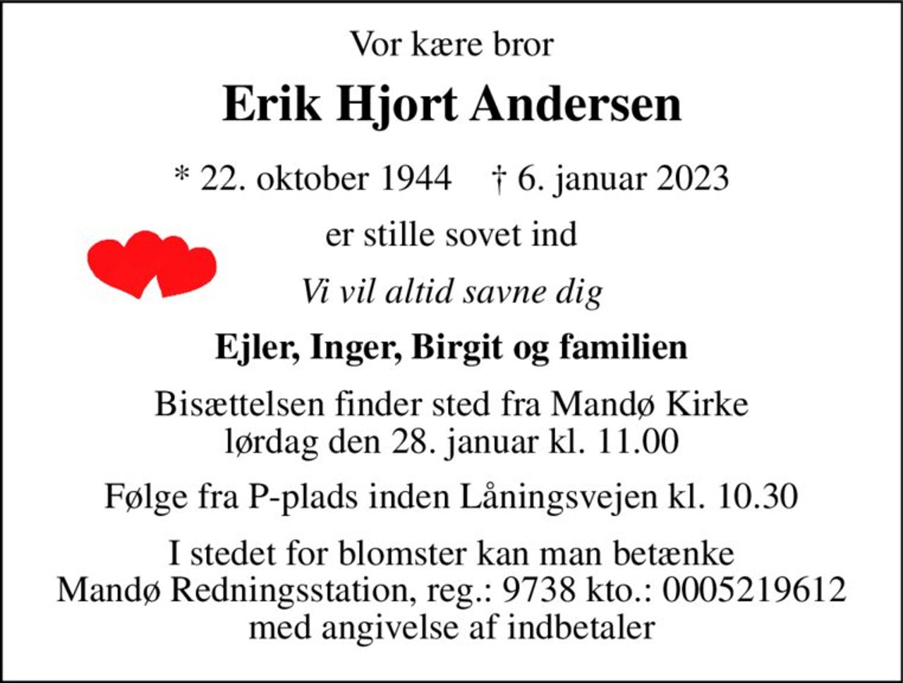 Vor kære bror 
Erik Hjort Andersen 
*​ 22. oktober 1944​    †​ 6. januar 2023 
er stille sovet ind 
Vi vil altid savne dig 
Ejler, Inger, Birgit og familien 
Bisættelsen​ finder sted fra Mandø Kirke Tidspunkt annonceres senere på afdøde.dk 
I stedet for blomster kan man betænke  Mandø Redningsstation, reg.: 9738 kto.: 0005219612  med angivelse af indbetaler