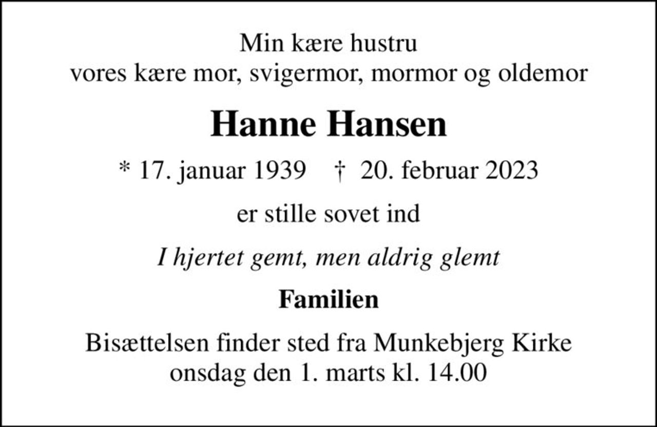 Min kære hustru vores kære mor, svigermor, mormor og oldemor
Hanne Hansen
* 17. januar 1939    ✝ 20. februar 2023
er stille sovet ind
I hjertet gemt, men aldrig glemt
Familien
Bisættelsen finder sted fra Munkebjerg Kirke  onsdag den 1. marts kl. 14.00