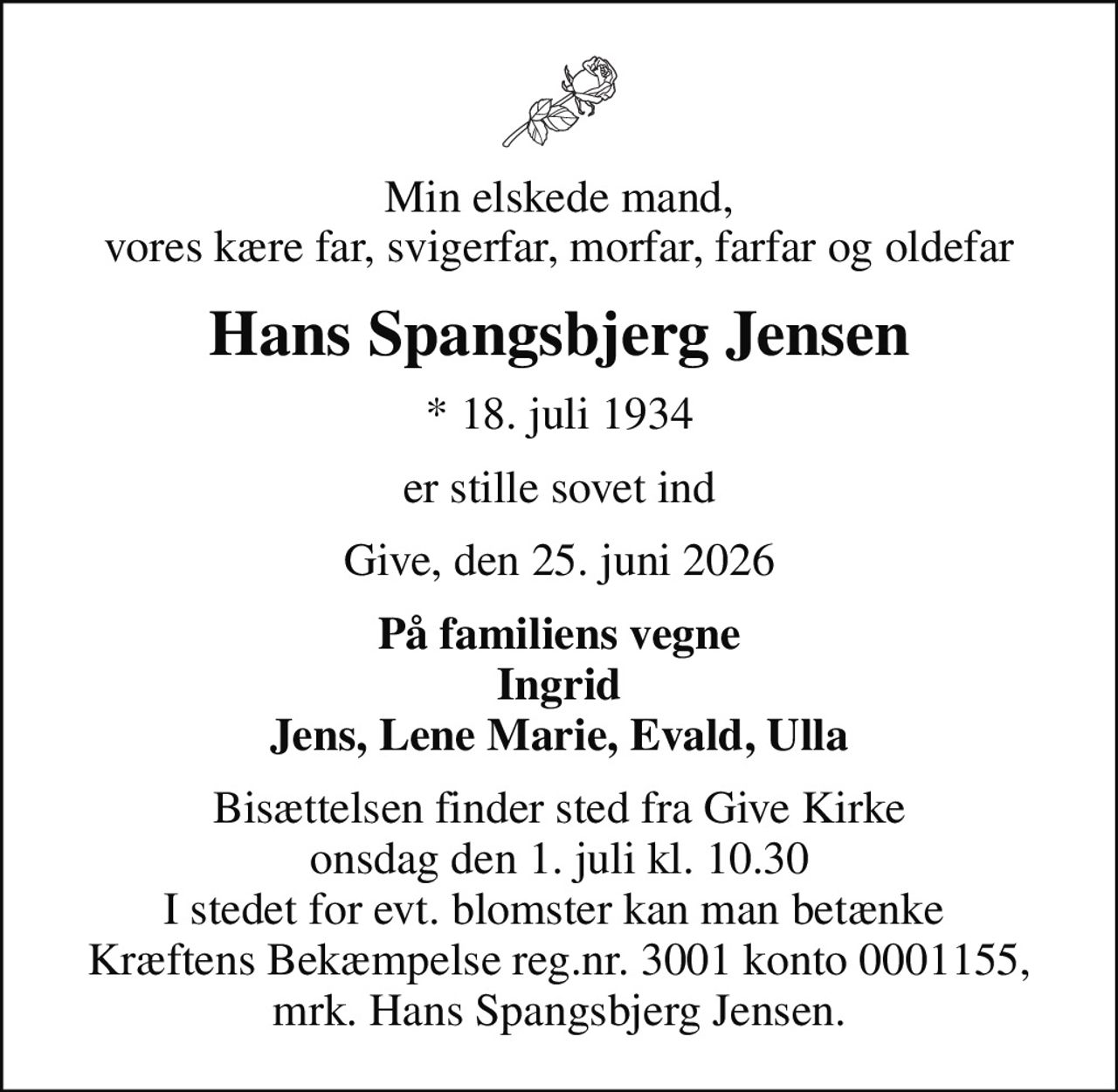 Min elskede mand, vores kære far, svigerfar, morfar, farfar og oldefar
Hans Spangsbjerg Jensen
* 18. juli 1934
er stille sovet ind
Give, den 25. juni 2026
På familiens vegne Ingrid Jens, Lene Marie, Evald, Ulla
Bisættelsen finder sted fra Give Kirke  onsdag den 1. juli kl. 10.30  I stedet for evt. blomster kan man betænke  Kræftens Bekæmpelse reg.nr. 3001 konto 0001155, mrk. Hans Spangsbjerg Jensen.
I stedet for evt. blomster kan man betænke
					Kræftens Bekæmpelse via mindesiden på afdøde.dk