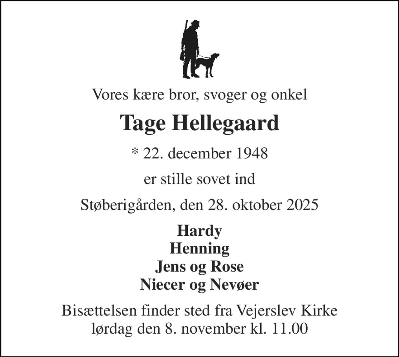 Vores kære bror, svoger og onkel 
Tage Hellegaard 
*​ 22. december 1948 
er stille sovet ind 
Støberigården, den 28. oktober 2025 
Hardy Henning Jens og Rose Niecer og Nevøer 
Bisættelsen​ finder sted fra Vejerslev Kirke​ lørdag den 8. november​ kl. 11.00