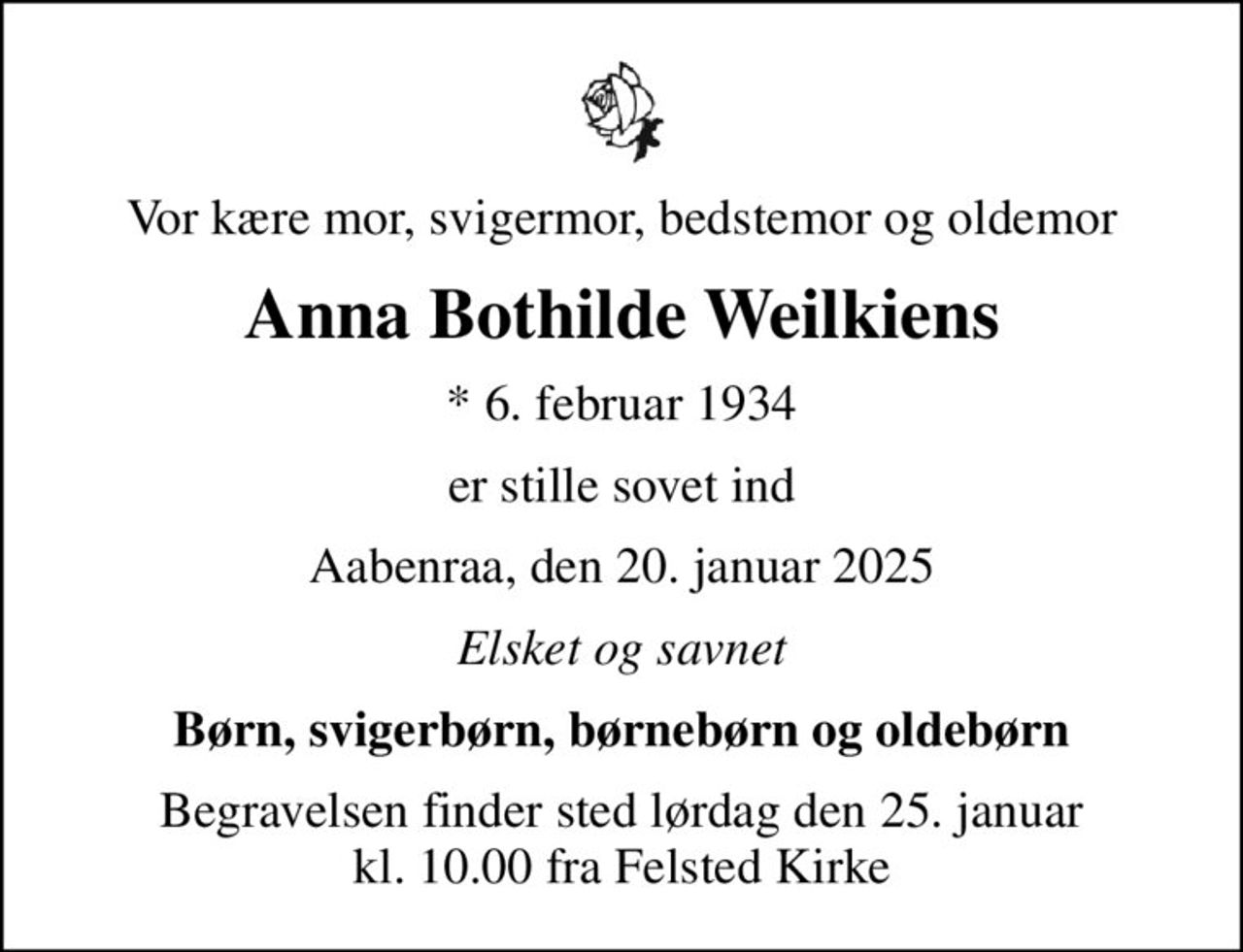 Vor kære mor, svigermor, bedstemor og oldemor
Anna Bothilde Weilkiens
* 6. februar 1934
er stille sovet ind
Aabenraa, den 20. januar 2025
Elsket og savnet
Børn, svigerbørn, børnebørn og oldebørn
Begravelsen finder sted lørdag den 25. januar kl. 10.00 fra Felsted Kirke