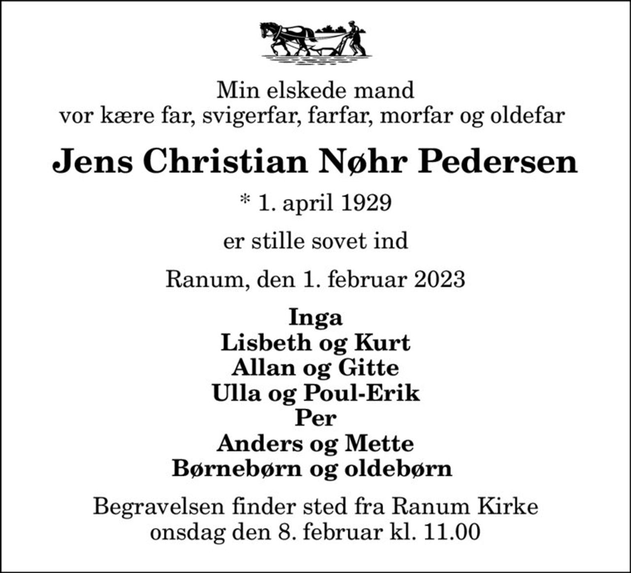 Min elskede mand vor kære far, svigerfar, farfar, morfar og oldefar 
Jens Christian Nøhr Pedersen
* 1. april 1929
er stille sovet ind
Ranum, den 1. februar 2023
Inga Lisbeth og Kurt Allan og Gitte Ulla og Poul-Erik Per Anders og Mette Børnebørn og oldebørn 
Begravelsen finder sted fra Ranum Kirke  onsdag den 8. februar kl. 11.00