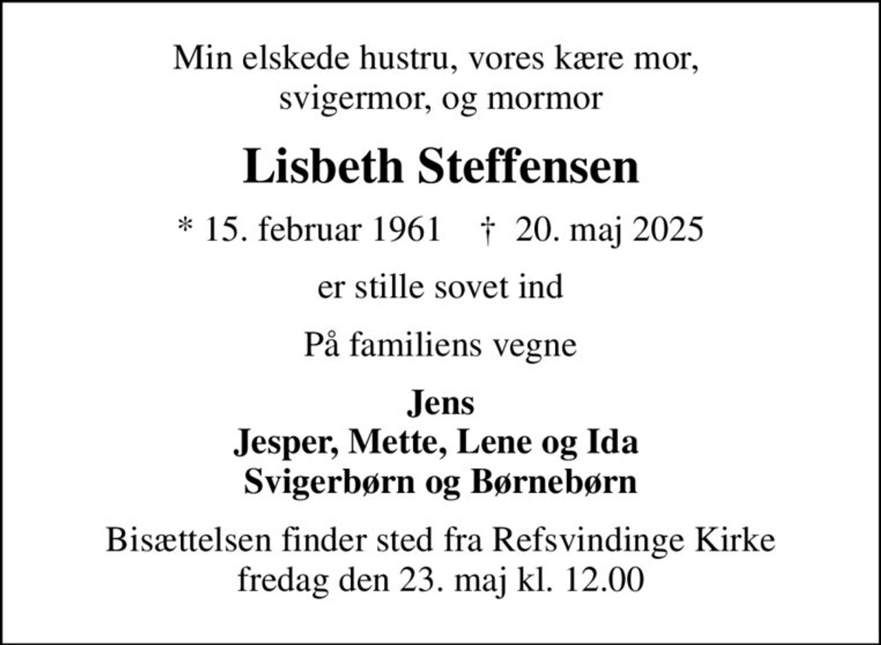 Min elskede hustru, vores kære mor,  svigermor, og mormor
Lisbeth Steffensen
* 15. februar 1961    ✝ 20. maj 2025
er stille sovet ind
På familiens vegne
Jens Jesper, Mette, Lene og Ida  Svigerbørn og Børnebørn
Bisættelsen finder sted fra Refsvindinge Kirke  fredag den 23. maj kl. 12.00