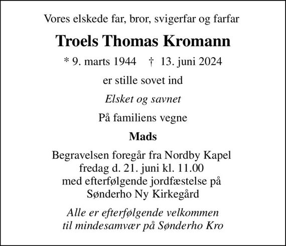 Vores elskede far, bror, svigerfar og farfar 
Troels Thomas Kromann
* 9. marts 1944    &#x271d; 13. juni 2024
er stille sovet ind
Elsket og savnet
På familiens vegne
Mads
Begravelsen foregår fra Nordby Kapel  fredag d. 21. juni kl. 11.00  med efterfølgende jordfæstelse på  Sønderho Ny Kirkegård
Alle er efterfølgende velkommen til mindesamvær på Sønderho Kro