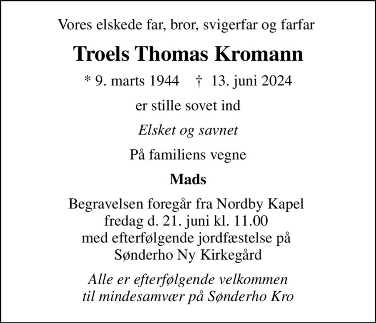 Vores elskede far, bror, svigerfar og farfar 
Troels Thomas Kromann
* 9. marts 1944    ✝ 13. juni 2024
er stille sovet ind
Elsket og savnet
På familiens vegne
Mads
Begravelsen foregår fra Nordby Kapel  fredag d. 21. juni kl. 11.00  med efterfølgende jordfæstelse på  Sønderho Ny Kirkegård
Alle er efterfølgende velkommen til mindesamvær på Sønderho Kro