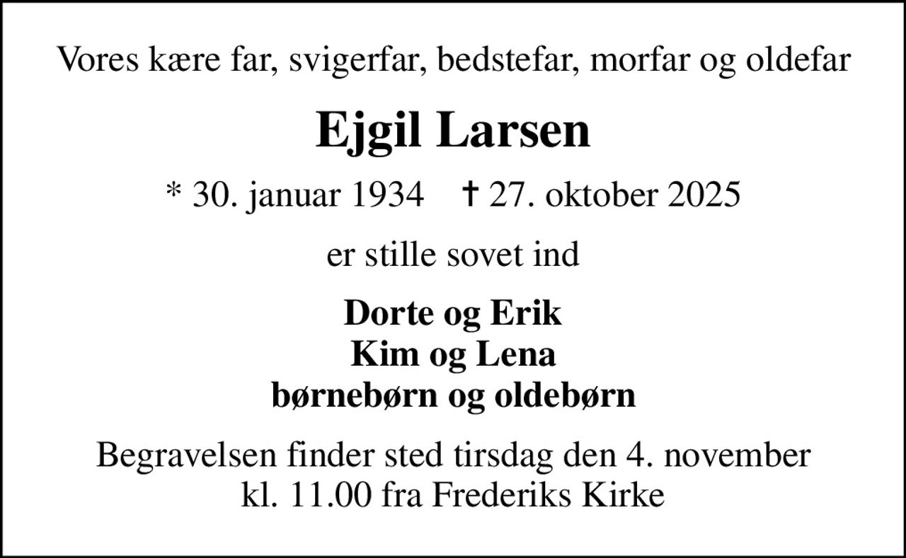 Vores kære far, svigerfar, bedstefar, morfar og oldefar
Ejgil Larsen
* 30. januar 1934    ✝ 27. oktober 2025
er stille sovet ind
Dorte og Erik Kim og Lena børnebørn og oldebørn
Begravelsen finder sted tirsdag den 4. november kl. 11.00 fra Frederiks Kirke
