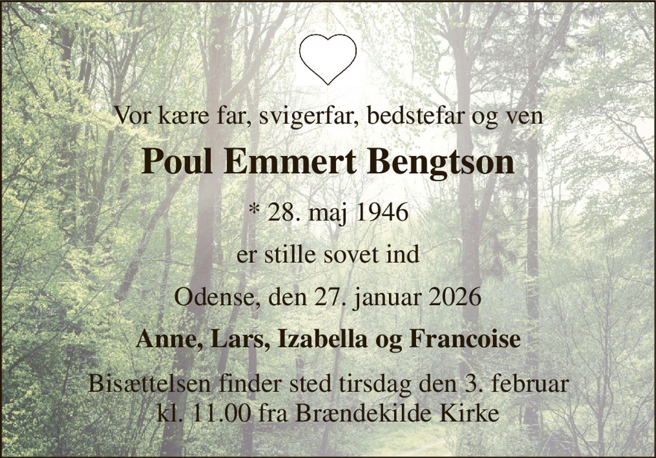 Vor kære far, svigerfar, bedstefar og ven 
Poul Emmert Bengtson 
*​ 28. maj 1946 
er stille sovet ind 
Odense, den 27. januar 2026 
Anne, Lars, Izabella og Francoise 
Bisættelsen​ finder sted tirsdag den 3. februar​ kl. 11.00 fra Brændekilde Kirke
