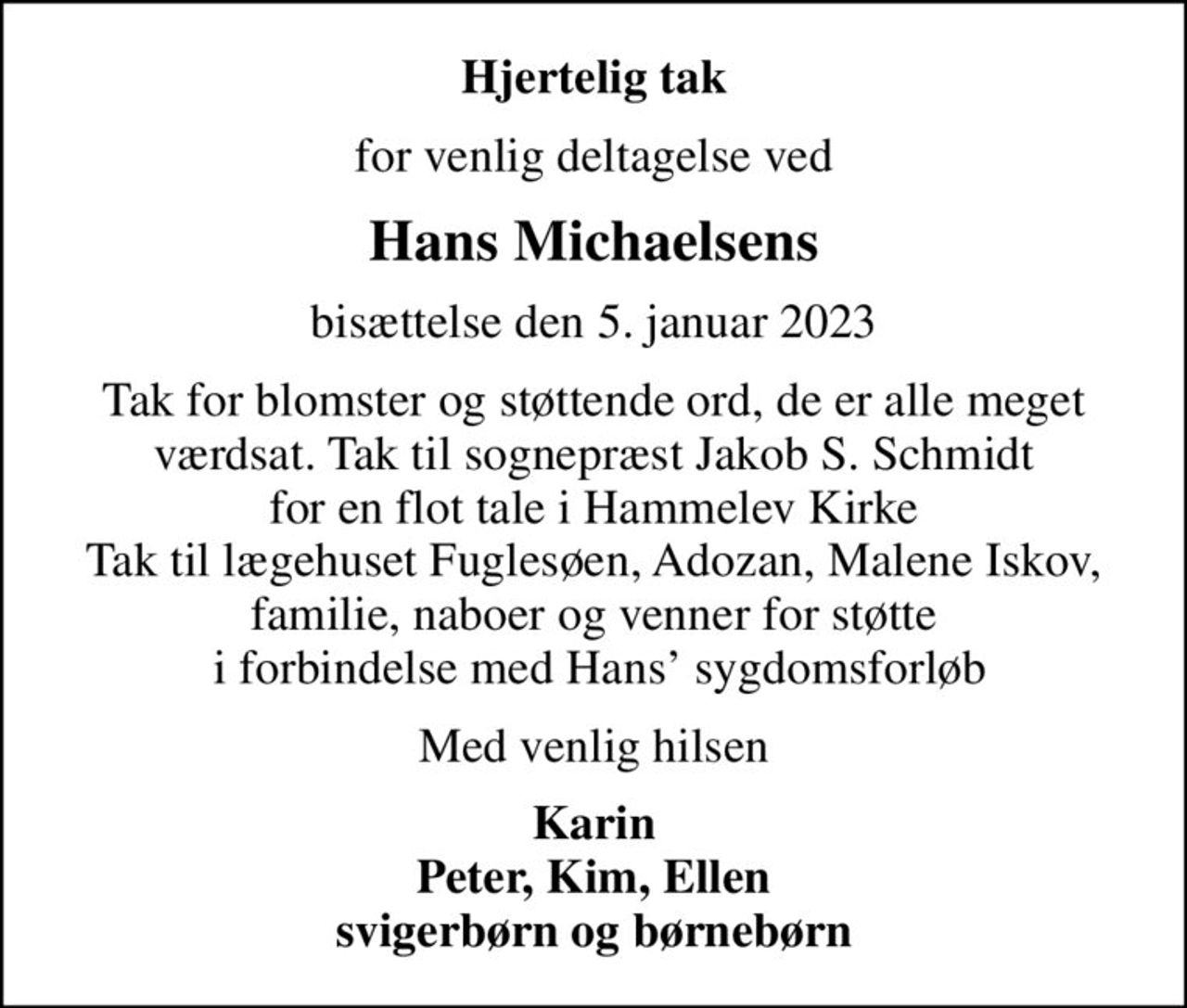Hjertelig tak
for venlig deltagelse ved
Hans Michaelsens
bisættelse den 5. januar 2023
Tak for blomster og støttende ord, de er alle meget værdsat. Tak til sognepræst Jakob S. Schmidt for en flot tale i Hammelev Kirke Tak til lægehuset Fuglesøen, Adozan, Malene Iskov, familie, naboer og venner for støtte  i forbindelse med Hans sygdomsforløb
Med venlig hilsen
Karin Peter, Kim, Ellen svigerbørn og børnebørn