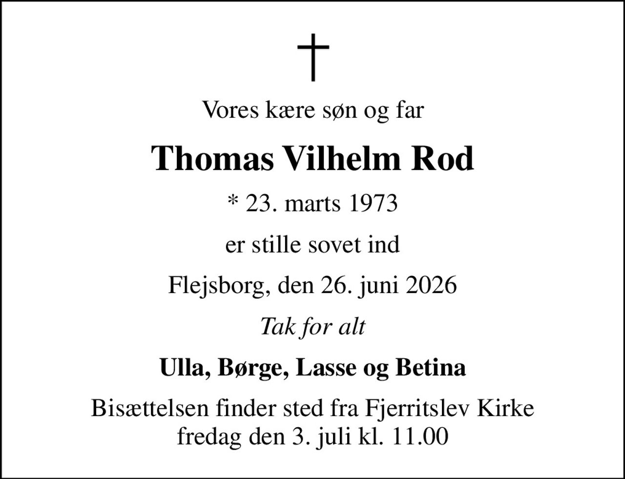 Vores kære søn og far
Thomas Vilhelm Rod
* 23. marts 1973
er stille sovet ind
Flejsborg, den 26. juni 2026
Tak for alt
Ulla, Børge, Lasse og Betina
Bisættelsen finder sted fra Fjerritslev Kirke  fredag den 3. juli kl. 11.00